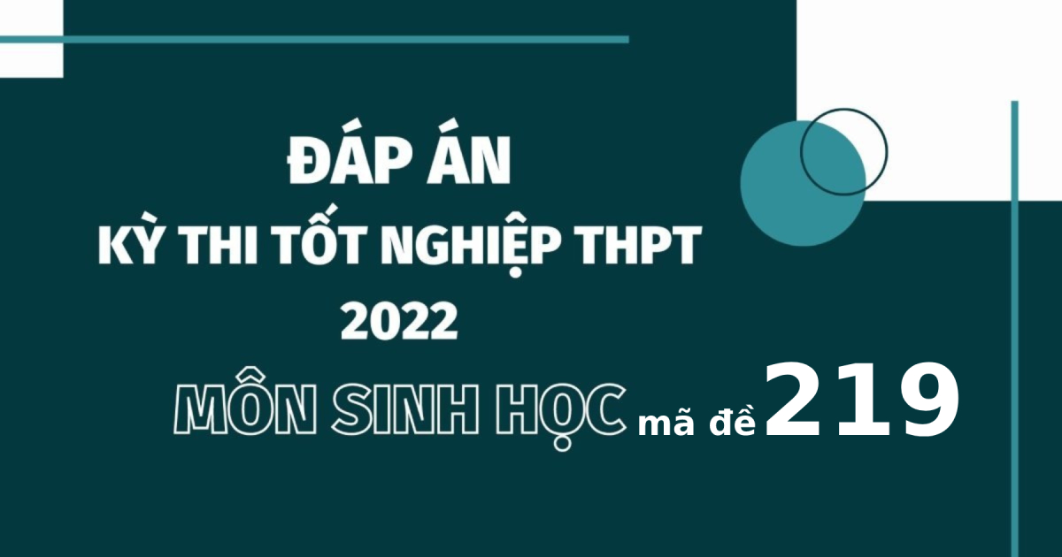 Đáp án đề thi môn Sinh học mã đề 219 kỳ thi tốt nghiệp THPT 2022
